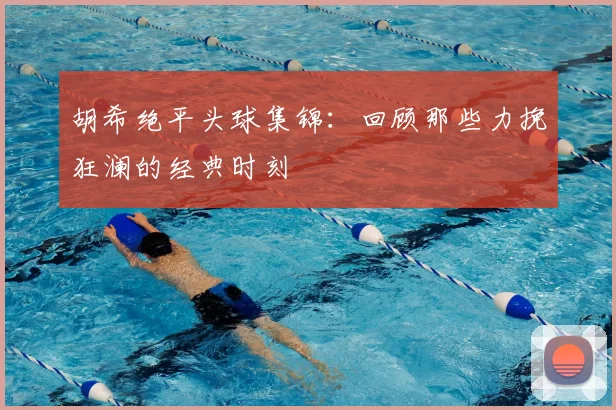 胡希绝平头球集锦:回顾那些力挽狂澜的经典时刻