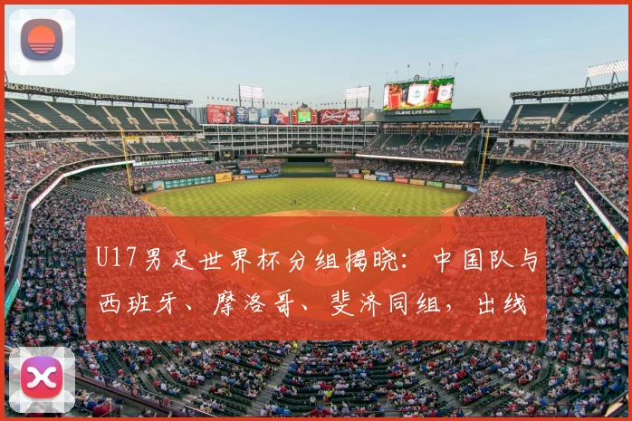 U17男足世界杯分组揭晓：中国队与西班牙、摩洛哥、斐济同组，出线前景深度解析
