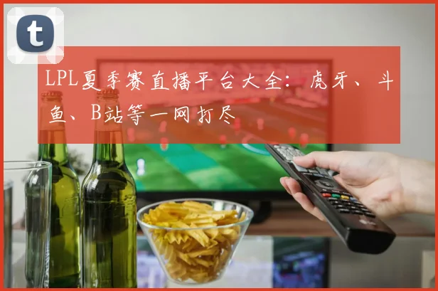 LPL夏季赛直播平台大全:虎牙、斗鱼、B站等一网打尽