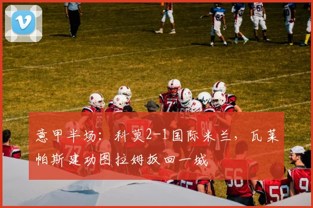 意甲半场：科莫2-1国际米兰，瓦莱帕斯建功图拉姆扳回一城