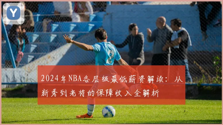 2024年NBA各层级最低薪资解读：从新秀到老将的保障收入全解析
