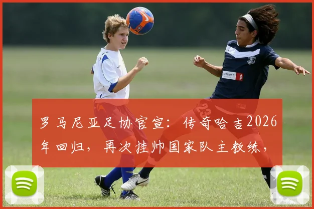 罗马尼亚足协官宣：传奇哈吉2026年回归，再次挂帅国家队主教练，目标直指世界杯
