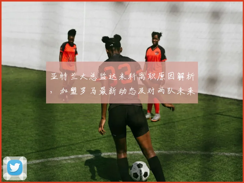 亚特兰大总监达米科离职原因解析，加盟罗马最新动态及对两队未来影响