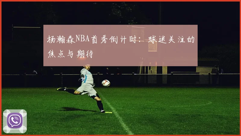 杨瀚森NBA首秀倒计时：球迷关注的焦点与期待