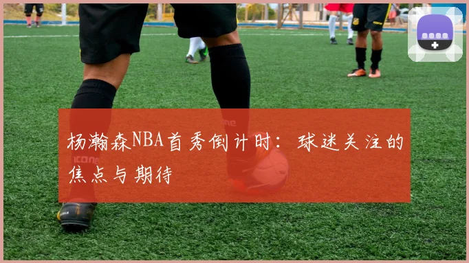 杨瀚森NBA首秀倒计时：球迷关注的焦点与期待