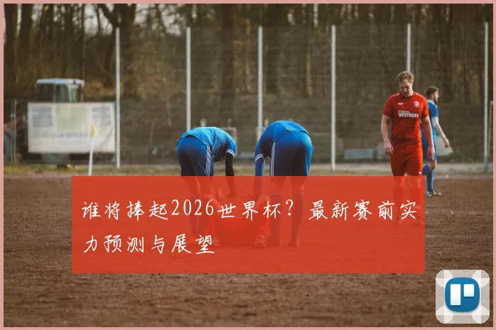 谁将捧起2026世界杯?最新赛前实力预测与展望