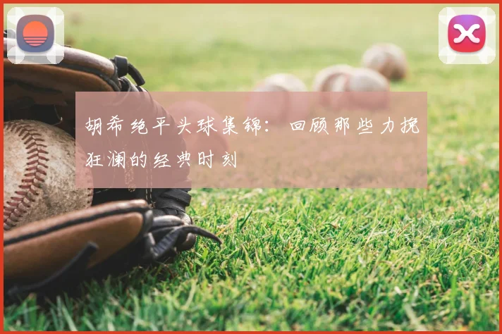 胡希绝平头球集锦:回顾那些力挽狂澜的经典时刻