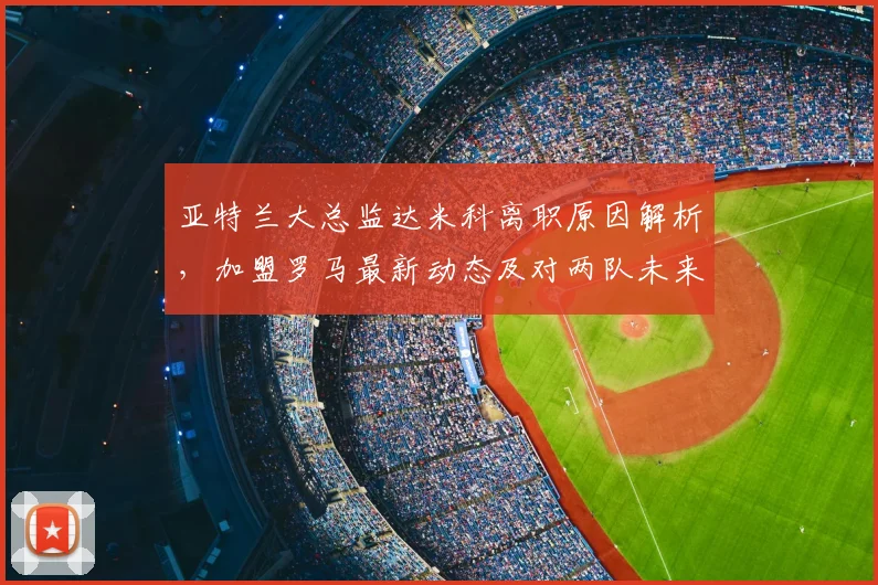 亚特兰大总监达米科离职原因解析，加盟罗马最新动态及对两队未来影响