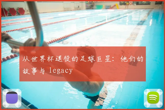 从世界杯退役的足球巨星:他们的故事与 legacy