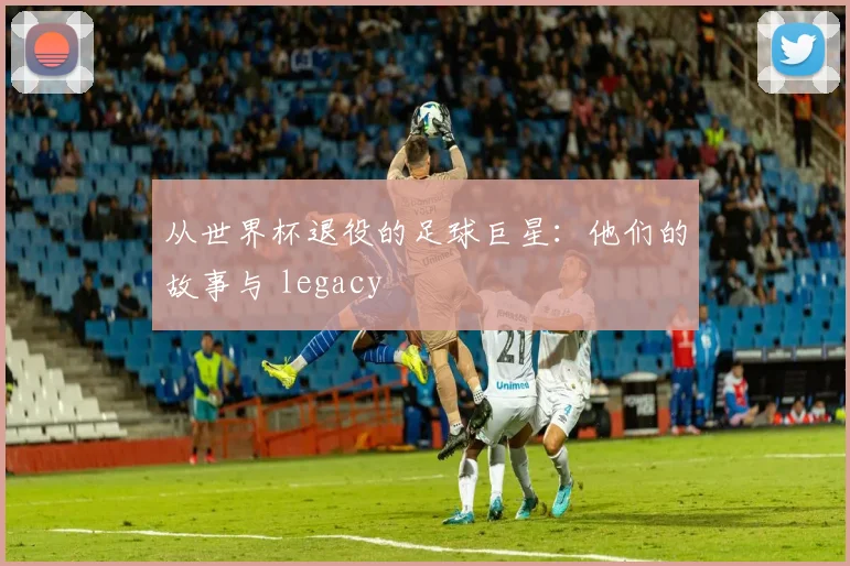 从世界杯退役的足球巨星:他们的故事与 legacy